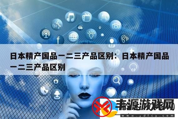 精产国品一二三产品区别9-网友:-了解消费选择的重要性