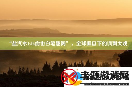 “盐汽水1vlh俞也白笔趣阁”-全球瞩目下的讽刺大戏
